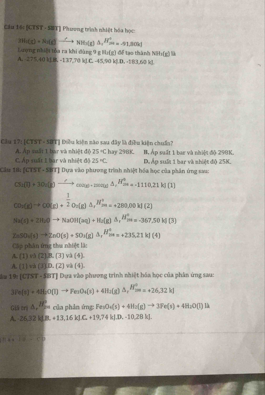 Cầu 16: [CTST - SBT] Phương trình nhiệt hóa học:
3H_2(g)+N_2(g)to NH_3(g)△ _r^((H_298)^0)=-91,80kJ
Lượng nhiệt tỏa ra khi dùng 9 g H₂(g) để tạo thành NH₃(g) là
A. -275,40 kJ.B. -137,70 kJ.C. -45,90 kJ.D. -183,60 kJ.
Cầu 17: [CTST - SBT] Điều kiện nào sau đây là điều kiện chuẩn?
A. Áp suất 1 bar và nhiệt độ 25°C hay 298K. B. Áp suất 1 bar và nhiệt độ 298K.
C. Áp suất 1 bar và nhiệt độ 25°C. D. Áp suất 1 bar và nhiệt độ 25K.
Câu 1 8:[CTST· + SBT] Dựa vào phương trình nhiệt hóa học của phản ứng sau:
CS_2(l)+3O_2(g)xrightarrow ?Co2(g)+2SO2(g)△ _rH_(298)^0=-1110,21kJ(1)
CO_2(g)to CO(g)+ 1/2 O_2(g)△ _rH_(298)^o=+280,00kJ(2)
Na(s)+2H_2Oto NaOH(aq)+H_2(g)△ _r^((H_298)^0)=-367,50kJ(3)
ZnSO_4(s)to ZnO(s)+SO_3(g)△ _rH_(298)^0=+235,21kJ(4)
Cặp phản ứng thu nhiệt là:
A. 1 ) và (2).B. (3) và (4).
A. (1) và (3).D. (2) và (4).
âu 19: [CTST - SBT] Dựa vào phương trình nhiệt hóa học của phản ứng sau:
3Fe(s)+4H_2O(l)to Fe_3O_4(s)+4H_2(g)△ _r^((H_298)^0)=+26,32kJ
Giá trị △ _rH_(298)^0 của phản ứng: Fe3 O_4(s)+4H_2(g)to 3Fe(s)+4H_2O(l) là
A. -26,32 kJ. B.+13,16kJ.C.+19, 74 kJ.D. -10,28 kJ.
fon 1 0