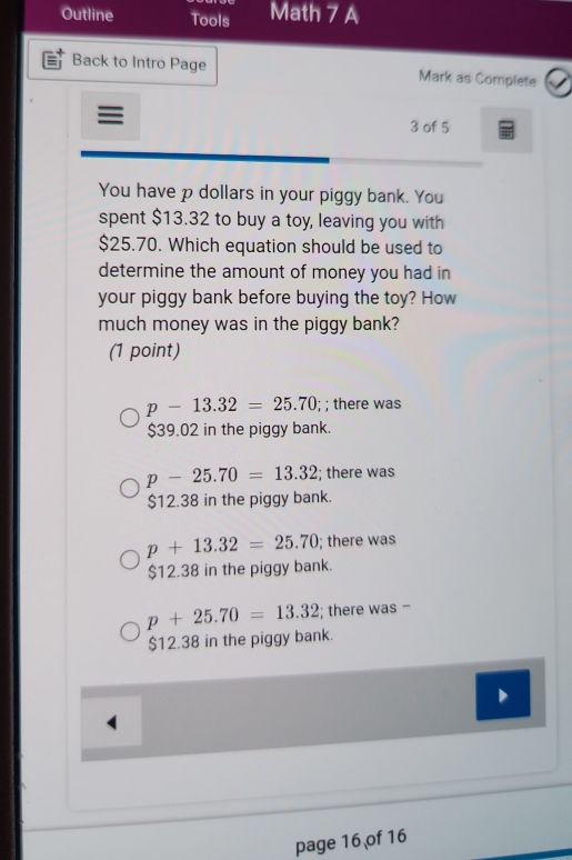 Outline Tools Math 7 A
Back to Intro Page Mark as Complete
≡ 3 of 5
You have p dollars in your piggy bank. You
spent $13.32 to buy a toy, leaving you with
$25.70. Which equation should be used to
determine the amount of money you had in
your piggy bank before buying the toy? How
much money was in the piggy bank?
(1 point)
p-13.32=25.70; ; there was
$39.02 in the piggy bank.
p-25.70=13.32; there was
$12.38 in the piggy bank.
p+13.32=25.70; there was
$12.38 in the piggy bank.
p+25.70=13.32; there was -
$12.38 in the piggy bank.
page 16 of 16