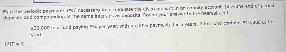 Find the periodic payments PMT necessary to accumulate the given amount in an annuity account. (Assume end-of-period 
deposits and compounding at the same intervals as deposits. Round your answer to the nearest cent.)
$30,000 in a fund paying 5% per year, with monthly payments for 5 years, if the fund contains $10,000 at the 
start 
_
PMT=$