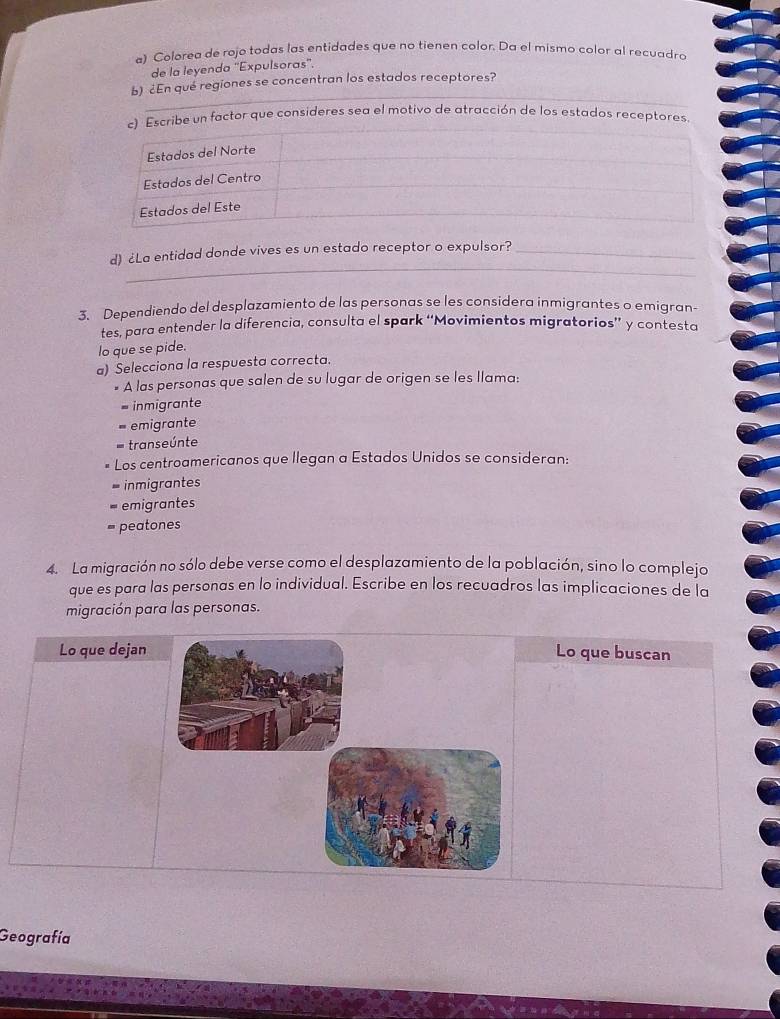 Colorea de rojo todas las entidades que no tienen color. Da el mismo calor al recuadro
de la leyenda 'Expulsoras''.
b) ¿En qué regiones se concentran los estados receptores?
cribe un factor que consideres sea el motivo de atracción de los estados receptores
_
d) ¿La entidad donde vives es un estado receptor o expulsor?_
3. Dependiendo del desplazamiento de las personas se les considera inmigrantes o emigran-
tes, para entender la diferencia, consulta el spark ‘Movimientos migratorios” y contesta
lo que se pide.
a) Selecciona la respuesta correcta.
* A las personas que salen de su lugar de origen se les llama:
= inmigrante
emigrante
transeúnte
Los centroamericanos que llegan a Estados Unidos se consideran:
= inmigrantes
emigrantes
= peatones
4. La migración no sólo debe verse como el desplazamiento de la población, sino lo complejo
que es para las personas en lo individual. Escribe en los recuadros las implicaciones de la
migración para las personas.
Lo que dejanLo que buscan
Geografía