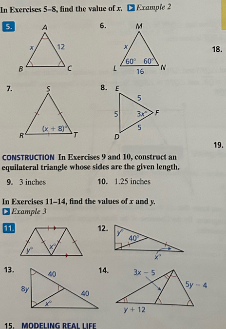 In Exercises 5-8, find the value of x. Example 2
5.6.
18.
 
7.8.
 
19.
CONSTRUCTION In Exercises 9 and 10, construct an
equilateral triangle whose sides are the given length.
9. 3 inches 10. 1.25 inches
In Exercises 11-14, find the values of x and y.
D Example 3
112.
13.
15. MODELING REAL LIFE