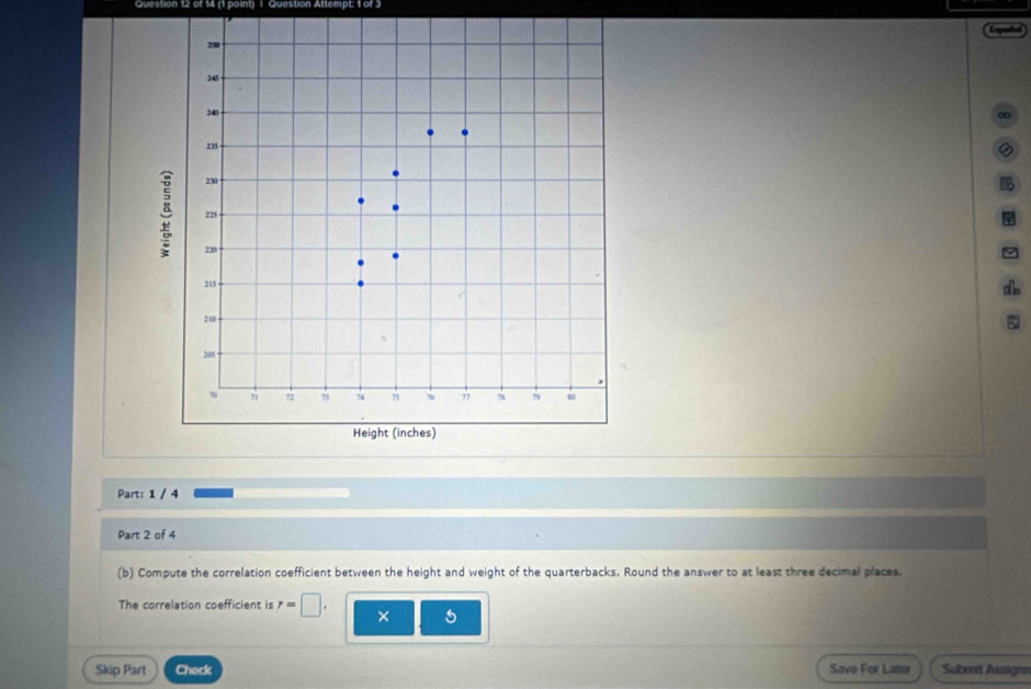 Question Attempt: 1 of 3 
② 
Part: 1 / 4 
Part 2 of 4 
(b) Compute the correlation coefficient between the height and weight of the quarterbacks. Round the answer to at least three decimal places. 
The correlation coefficient is r=□. × 5 
Skip Part Check Save For Later Submit Assignn