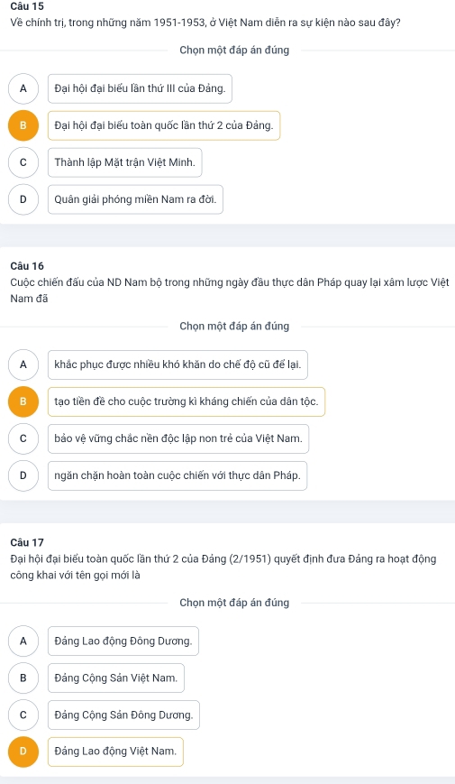 Về chính trị, trong những năm 1951-1953, ở Việt Nam diễn ra sự kiện nào sau đây?
Chọn một đáp án đúng
A Đại hội đại biểu lần thứ III của Đảng.
B Đại hội đại biểu toàn quốc lần thứ 2 của Đảng.
C Thành lập Mặt trận Việt Minh.
D Quân giải phóng miền Nam ra đời.
Câu 16
Cuộc chiến đấu của ND Nam bộ trong những ngày đầu thực dân Pháp quay lại xâm lược Việt
Nam đã
Chọn một đáp án đúng
A khắc phục được nhiều khó khăn do chế độ cũ để lại.
B tạo tiền đề cho cuộc trường kì kháng chiến của dân tộc.
C bảo vệ vững chắc nền độc lập non trẻ của Việt Nam.
D ngăn chặn hoàn toàn cuộc chiến với thực dân Pháp.
Câu 17
Đại hội đại biểu toàn quốc lần thứ 2 của Đảng (2/1951) quyết định đưa Đảng ra hoạt động
công khai với tên gọi mới là
Chọn một đáp án đúng
A Đảng Lao động Đông Dương.
B Đảng Cộng Sản Việt Nam.
C Đảng Cộng Sản Đông Dương.
D Đảng Lao động Việt Nam.