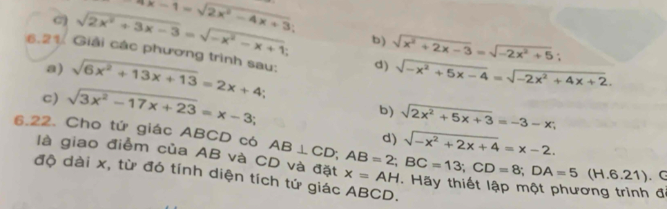 4x-1=sqrt(2x^2-4x+3)
C sqrt(2x^2+3x-3)=sqrt(-x^2-x+1). 
b) sqrt(x^2+2x-3)=sqrt(-2x^2+5); 
6.21. Giải các phương trình sau: 
d) 
a) sqrt(6x^2+13x+13)=2x+4 sqrt(-x^2+5x-4)=sqrt(-2x^2+4x+2). 
c) sqrt(3x^2-17x+23)=x-3; 
b) sqrt(2x^2+5x+3)=-3-x; 
6.22. Cho tứ giác ABCD có AB⊥ CD; AB=2; BC=13; CD=8; DA=5(H.6.21). d) sqrt(-x^2+2x+4)=x-2. 
là giao điểm của AB và CD và đặt x=AH. Hãy thiết lập một phương trình đ 
( 
độ dài x, từ đó tính diện tích tứ giác ABCD.