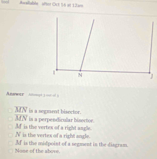 tool Available after Oct 16 at 12am
Answer Attempt 3 out of 3
overline MN is a segment bisector.
overline MN is a perpendicular bisector.
M is the vertex of a right angle.
N is the vertex of a right angle.
M is the midpoint of a segment in the diagram.
None of the above.