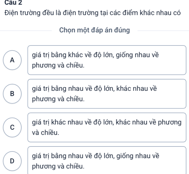 Cầu 2
Điện trường đều là điện trường tại các điểm khác nhau có
Chọn một đáp án đúng
giá trị bằng khác về độ lớn, giống nhau về
A
phương và chiều.
B giá trị bằng nhau về độ lớn, khác nhau về
phương và chiều.
C giá trị khác nhau về độ lớn, khác nhau về phương
và chiều.
D giá trị bằng nhau về độ lớn, giống nhau về
phương và chiều.