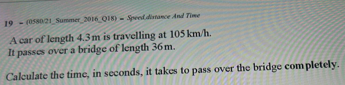 19 = (0580/21_Summer_2016_Q18) = Speed,distance And Time 
A car of length 4.3 m is travelling at 105 km/h. 
It passes over a bridge of length 36m. 
Calculate the time, in seconds, it takes to pass over the bridge completely.