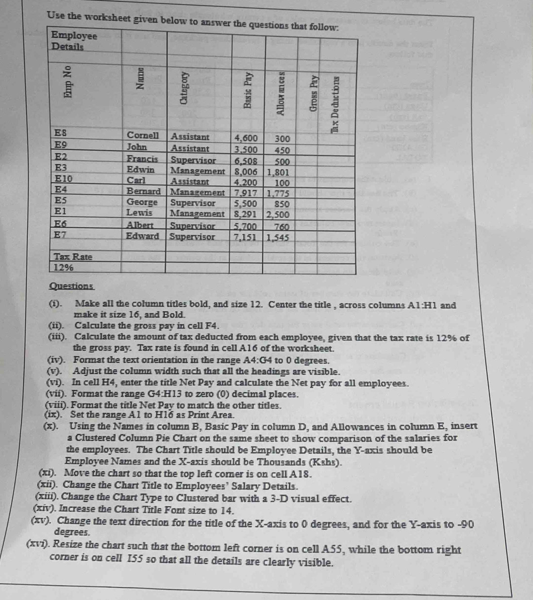 Use the work 
Questions 
(i). Make all the column titles bold, and size 12. Center the title , across columns A1:H1 and 
make it size 16, and Bold. 
(ii). Calculate the gross pay in cell F4. 
(iii). Calculate the amount of tax deducted from each employee, given that the tax rate is 12% of 
the gross pay. Tax rate is found in cell A16 of the worksheet. 
(iv). Format the text orientation in the range A4:G4 to 0 degrees. 
(v). Adjust the column width such that all the headings are visible. 
(vi). In cell H4, enter the title Net Pay and calculate the Net pay for all employees. 
(vii). Format the range G4:H13 to zero (0) decimal places. 
(viii). Format the title Net Pay to match the other titles. 
(ix). Set the range A1 to H16 as Print Area. 
(x). Using the Names in column B, Basic Pay in column D, and Allowances in column E, insert 
a Clustered Column Pie Chart on the same sheet to show comparison of the salaries for 
the employees. The Chart Title should be Employee Details, the Y-axis should be 
Employee Names and the X-axis should be Thousands (Kshs). 
(xi). Move the chart so that the top left corner is on cell A18. 
(xii). Change the Chart Title to Employees’ Salary Details. 
(xiii). Change the Chart Type to Clustered bar with a 3-D visual effect. 
(xiv). Increase the Chart Title Font size to 14. 
(xv). Change the text direction for the title of the X-axis to 0 degrees, and for the Y-axis to - 90
degrees. 
(xvi). Resize the chart such that the bottom left corner is on cell A55, while the bottom right 
corner is on cell I55 so that all the details are clearly visible.