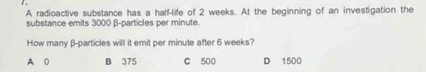 A radioactive substance has a half-life of 2 weeks. At the beginning of an investigation the
substance emits 3000 β -particles per minute.
How many β -particles will it emit per minute after 6 weeks?
A 0 B 375 C 500 D 1500