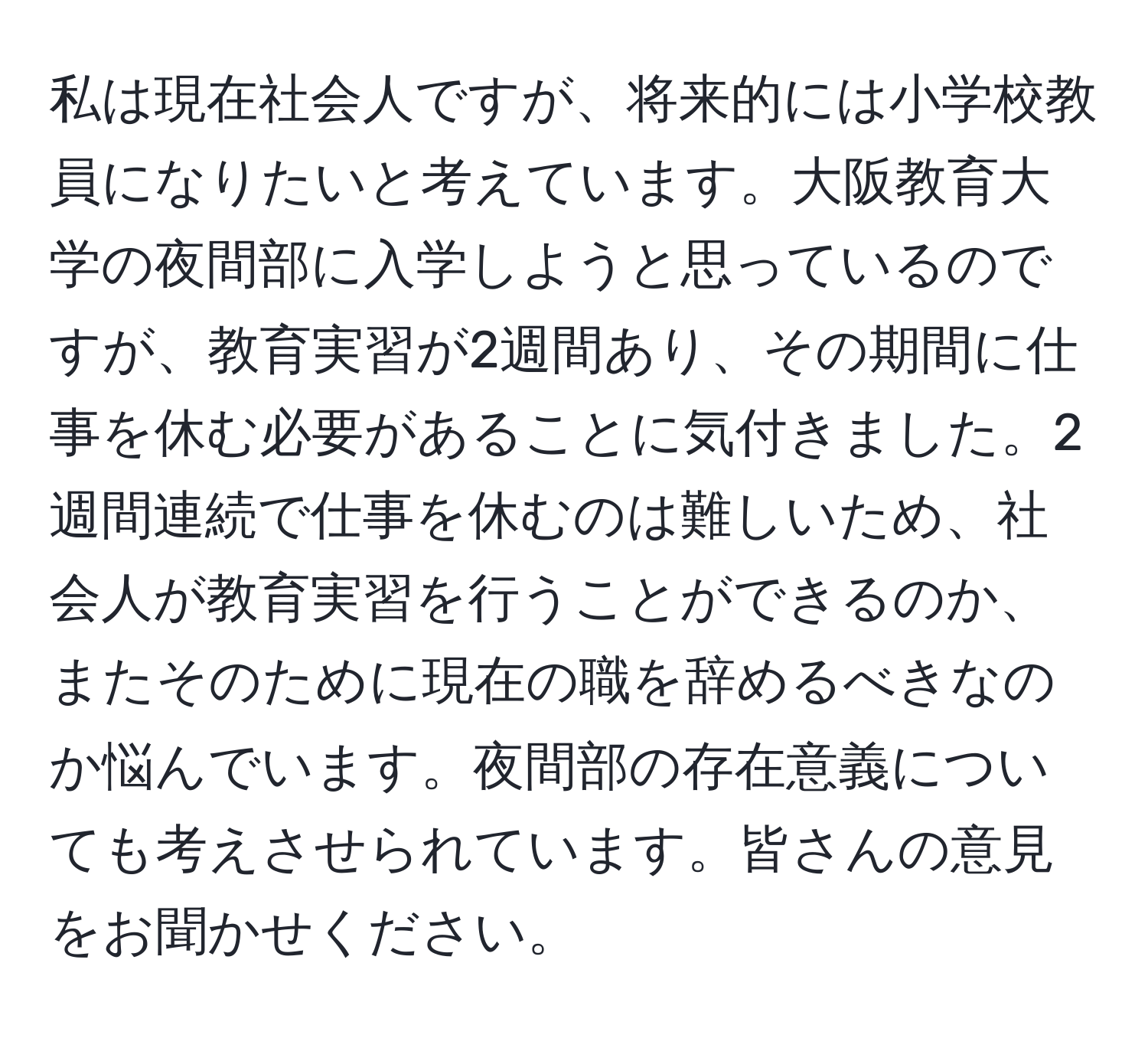 私は現在社会人ですが、将来的には小学校教員になりたいと考えています。大阪教育大学の夜間部に入学しようと思っているのですが、教育実習が2週間あり、その期間に仕事を休む必要があることに気付きました。2週間連続で仕事を休むのは難しいため、社会人が教育実習を行うことができるのか、またそのために現在の職を辞めるべきなのか悩んでいます。夜間部の存在意義についても考えさせられています。皆さんの意見をお聞かせください。