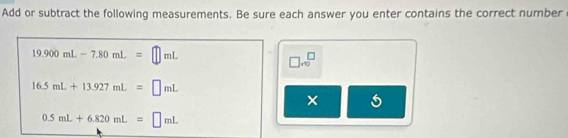 Add or subtract the following measurements. Be sure each answer you enter contains the correct number
19.900mL-7.80mL=□ mL
□ * 10^□  □
16.5mL+13.927mL=□ mL
×
0.5mL+6.820mL=□ mL