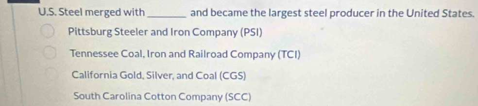 Steel merged with _and became the largest steel producer in the United States.
Pittsburg Steeler and Iron Company (PSI)
Tennessee Coal, Iron and Railroad Company (TCI)
California Gold, Silver, and Coal (CGS)
South Carolina Cotton Company (SCC)