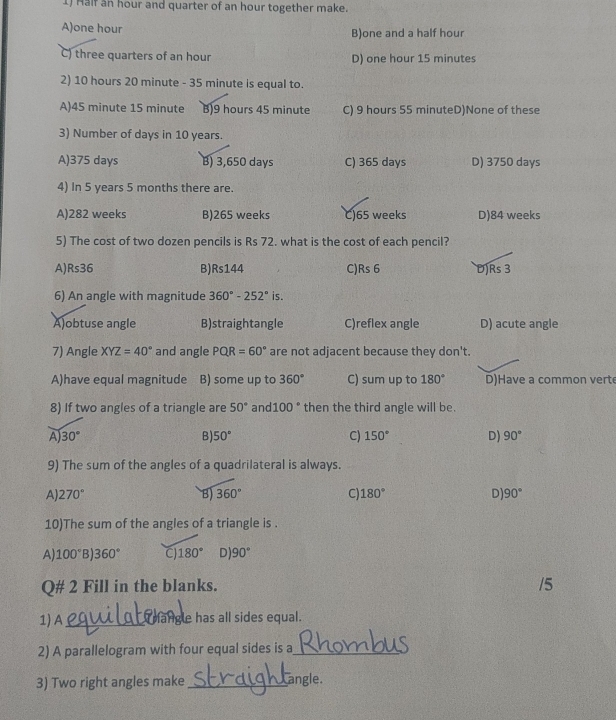 Maif an hour and quarter of an hour together make.
A) one hour B)one and a half hour
C) three quarters of an hour D) one hour 15 minutes
2) 10 hours 20 minute - 35 minute is equal to.
A) 45 minute 15 minute B) 9 hours 45 minute C) 9 hours 55 minuteD)None of these
3) Number of days in 10 years.
A) 375 days B) 3,650 days C) 365 days D) 3750 days
4) In 5 years 5 months there are.
A) 282 weeks B) 265 weeks C) 65 weeks D) 84 weeks
5) The cost of two dozen pencils is Rs 72. what is the cost of each pencil?
A) Rs36 B) Rs144 C) Rs 6 D) Rs 3
6) An angle with magnitude 360°-252° is.
A)obtuse angle B)straightangle C)reflex angle D) acute angle
7) Angle XYZ=40° and angle PQR=60° are not adjacent because they don't.
A)have equal magnitude B) some up to 360° C) sum up to 180° D)Have a common vert
8) If two angles of a triangle are 50° and 100° then the third angle will be.
A) 30° B) 50° C) 150° D) 90°
9) The sum of the angles of a quadrilateral is always.
A) 270° B) 360° C) 180° D) 90°
10)The sum of the angles of a triangle is .
A) 100° B) 360° C 180° D) 90°
Q# 2 Fill in the blanks.
/5
1) A _ mangle has all sides equal.
2) A parallelogram with four equal sides is a_
3) Two right angles make_ angle.