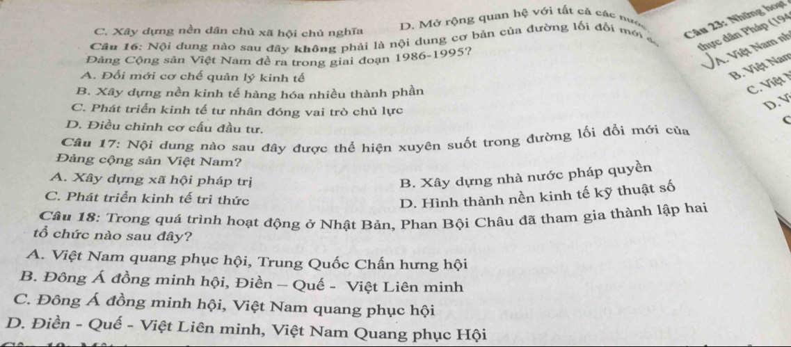 Những hoạt
C. Xây dựng nền dân chủ xã hội chủ nghĩa D. Mở rộng quan hệ với tất cả các nước
thực dân Pháp (194
Câu 16: Nội dung nào sau đây không phải là nội dung cơ bản của đường lối đổi mới a
Đảng Cộng sản Việt Nam đề ra trong giai đoạn 1986-1995?
A. Việt Nam nh
A. Đổi mới cơ chế quản lý kinh tế
B. Việt Nam
B. Xây dựng nền kinh tế hàng hóa nhiều thành phần
C. Việt
C. Phát triển kinh tế tư nhân đóng vai trò chủ lực
D. V
C
D. Điều chỉnh cơ cấu đầu tư.
Câu 17: Nội dung nào sau đây được thể hiện xuyên suốt trong đường lối đổi mới của
Đảng cộng sản Việt Nam?
A. Xây dựng xã hội pháp trị B. Xây dựng nhà nước pháp quyền
C. Phát triển kinh tế tri thức D. Hình thành nền kinh tế kỹ thuật số
Câu 18: Trong quá trình hoạt động ở Nhật Bản, Phan Bội Châu đã tham gia thành lập hai
tổ chức nào sau đây?
A. Việt Nam quang phục hội, Trung Quốc Chấn hưng hội
B. Đông Á đồng minh hội, Điền - Quế - Việt Liên minh
C. Đông Á đồng minh hội, Việt Nam quang phục hội
D. Điền - Quế - Việt Liên minh, Việt Nam Quang phục Hội