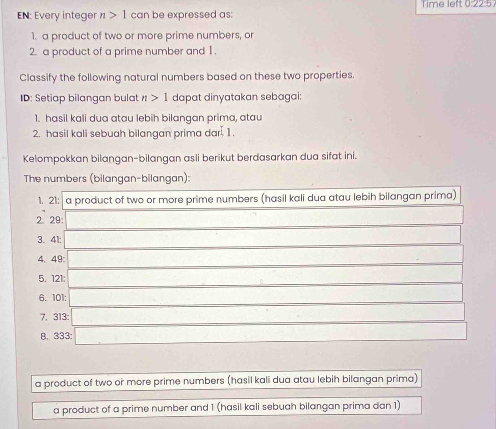 Time left 0:22:5 
EN: Every integer n>1 can be expressed as: 
1. a product of two or more prime numbers, or 
2. a product of a prime number and 1. 
Classify the following natural numbers based on these two properties. 
ID: Setiap bilangan bulat n>1 dapat dinyatakan sebagai: 
1. hasil kali dua atau lebih bilangan prima, atau 
2. hasil kali sebuah bilangan prima dar 1. 
Kelompokkan bilangan-bilangan asli berikut berdasarkan dua sifat ini. 
The numbers (bilangan-bilangan): 
1. 21 : a product of two or more prime numbers (hasil kali dua atau lebih bilangan prima) 
2. 29 : 
3. 41 : 
4. 49 : 
5. 121 : 
6. 101 : 
7. 313 : 
8. 333 : 
a product of two or more prime numbers (hasil kali dua atau lebih bilangan prima) 
a product of a prime number and 1 (hasil kali sebuah bilangan prima dan 1)