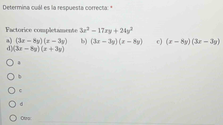 Determina cuál es la respuesta correcta: *
Factorice completamente 3x^2-17xy+24y^2
a) (3x-8y)(x-3y) b) (3x-3y)(x-8y) c) (x-8y)(3x-3y)
d) (3x-8y)(x+3y)
a
b
C
d
_
Otro: