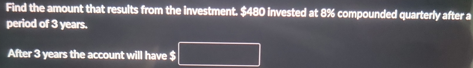 Find the amount that results from the investment. $480 invested at 8% compounded quarterly after a 
period of 3 years. 
After 3 years the account will have $