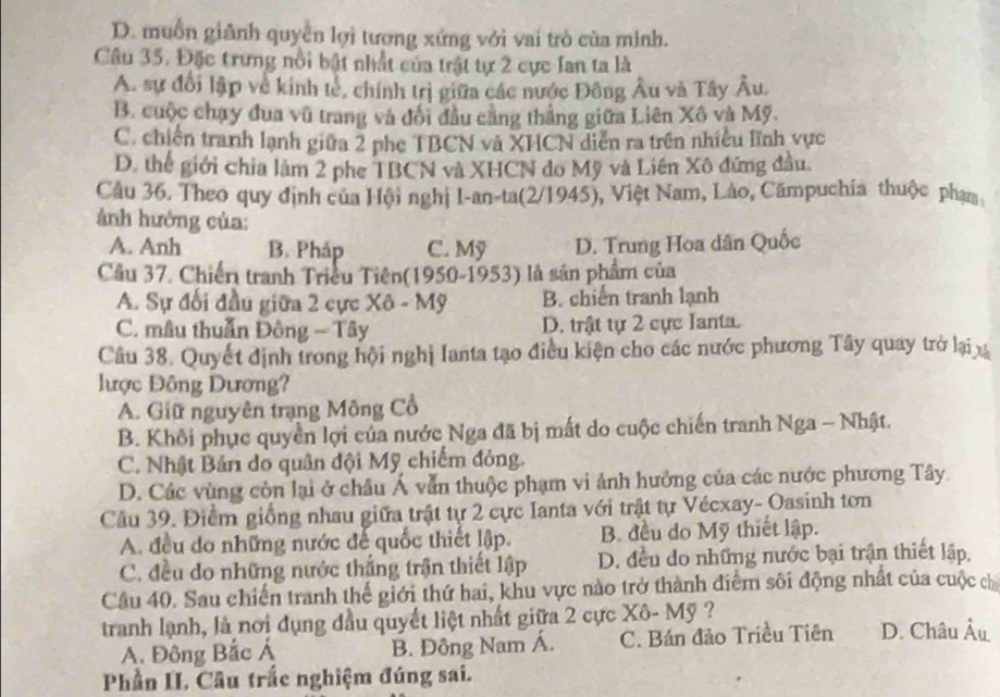 D. muốn giảnh quyền lợi tượng xứng với vai trò cùa minh.
Câu 35. Đặc trưng nổi bật nhất của trật tự 2 cực Ian ta là
A. sự đổi lập về kinh tẻ, chính trị giữa các nước Đông Âu và Tây Âu.
B. cuộc chạy đua vũ trang và đổi đầu cằng thắng giữa Liên Xô và Mỹ.
C. chiến tranh lạnh giữa 2 phe TBCN và XHCN diễn ra trên nhiều lĩnh vực
D. thể giới chia làm 2 phe TBCN và XHCN do Mỹ và Liên Xô đứng đầu
Câu 36. Theo quy định của Hội nghị I-an-ta(2/1945), Việt Nam, Lào, Cămpuchia thuộc phạm
ảnh hưởng của:
A. Anh B. Pháp C. Mỹ D. Trung Hoa dân Quốc
Cầu 37. Chiến tranh Triều Tiên(1950-1953) là sản phẩm của
A. Sự đối đầu giữa 2 cực Xô - Mỹ B. chiến tranh lạnh
C. mâu thuẩn Đồng - Tây D. trật tự 2 cực Ianta.
Câu 38. Quyết định trong hội nghị Ianta tạo điều kiện cho các nước phương Tây quay trở lại x
ược Đông Dương?
A. Giữ nguyên trạng Mông Cổ
B. Khôi phục quyền lợi của nước Nga đã bị mất do cuộc chiến tranh Nga - Nhật.
C. Nhật Bản do quân đội Mỹ chiếm đỏng.
D. Các vùng còn lại ở châu Á vẫn thuộc phạm vi ảnh hưởng của các nước phương Tây.
Cầu 39. Điểm giống nhau giữa trật tự 2 cực Ianta với trật tự Vécxay- Oasinh tơn
A. đều do những nước đế quốc thiết lập. B. đều do Mỹ thiết lập.
C. đều do những nước thắng trận thiết lập D. đều do những nước bại trận thiết lập.
Câu 40. Sau chiến tranh thể giới thứ hai, khu vực nào trở thành điểm sôi động nhất của cuộc chỉ
tranh lạnh, là nơi dụng đầu quyết liệt nhất giữa 2 cực Xô- Mỹ ?
A. Đông Bắc Á B. Đông Nam Á. C. Bán đảo Triều Tiên D. Châu Âu
Phần II. Câu trắc nghiệm đúng sai.