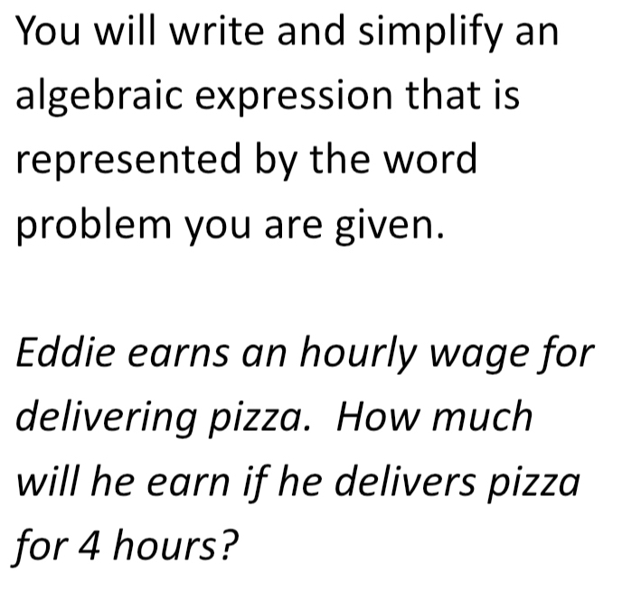 You will write and simplify an 
algebraic expression that is 
represented by the word 
problem you are given. 
Eddie earns an hourly wage for 
delivering pizza. How much 
will he earn if he delivers pizza 
for 4 hours?