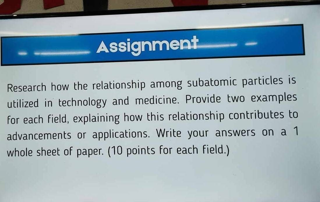 Assignment 
Research how the relationship among subatomic particles is 
utilized in technology and medicine. Provide two examples 
for each field, explaining how this relationship contributes to 
advancements or applications. Write your answers on a 1 
whole sheet of paper. (10 points for each field.)