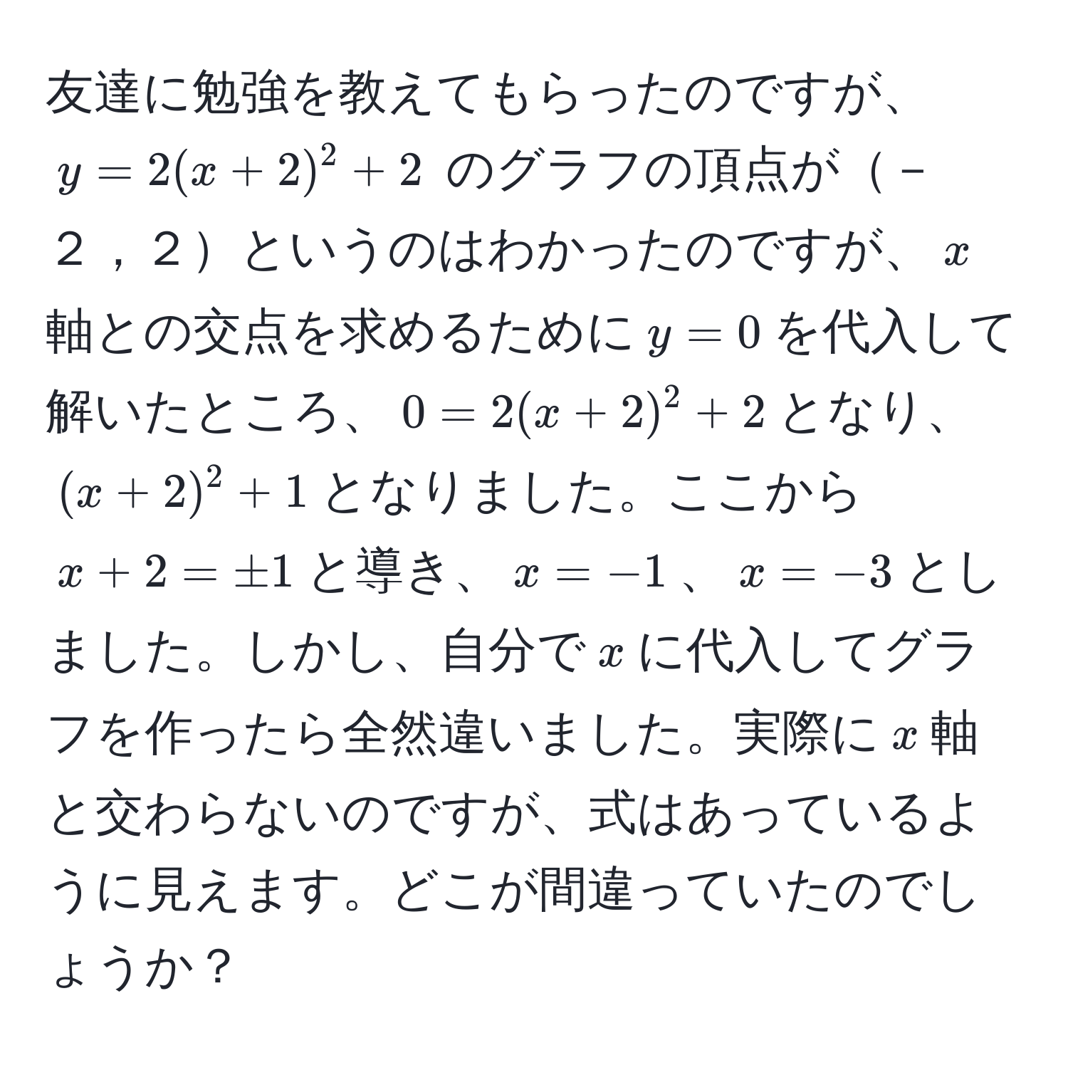 友達に勉強を教えてもらったのですが、$y=2(x+2)^2+2$ のグラフの頂点が－２，２というのはわかったのですが、$x$軸との交点を求めるために$y=0$を代入して解いたところ、$0=2(x+2)^2+2$となり、$(x + 2)^2 + 1$となりました。ここから$x + 2 = ± 1$と導き、$x=-1$、$x=-3$としました。しかし、自分で$x$に代入してグラフを作ったら全然違いました。実際に$x$軸と交わらないのですが、式はあっているように見えます。どこが間違っていたのでしょうか？