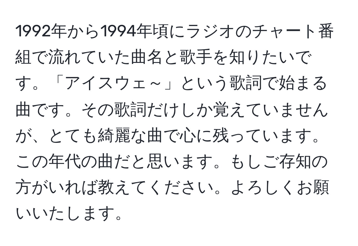 1992年から1994年頃にラジオのチャート番組で流れていた曲名と歌手を知りたいです。「アイスウェ～」という歌詞で始まる曲です。その歌詞だけしか覚えていませんが、とても綺麗な曲で心に残っています。この年代の曲だと思います。もしご存知の方がいれば教えてください。よろしくお願いいたします。