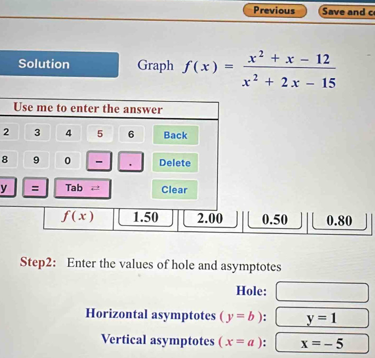 Previous Save and c
Solution Graph f(x)= (x^2+x-12)/x^2+2x-15 
2
8
y
Step2: Enter the values of hole and asymptotes
Hole:
Horizontal asymptotes (y=b) y=1
Vertical asymptotes (x=a) : x=-5