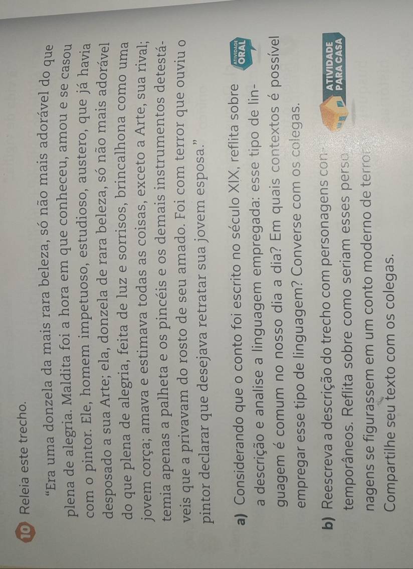Releia este trecho. 
"Era uma donzela da mais rara beleza, só não mais adorável do que 
plena de alegria. Maldita foi a hora em que conheceu, amou e se casou 
com o pintor. Ele, homem impetuoso, estudioso, austero, que já havia 
desposado a sua Arte; ela, donzela de rara beleza, só não mais adorável 
do que plena de alegria, feita de luz e sorrisos, brincalhona como uma 
jovem corça; amava e estimava todas as coisas, exceto a Arte, sua rival; 
temia apenas a palheta e os pincéis e os demais instrumentos detestá- 
veis que a privavam do rosto de seu amado. Foi com terror que ouviu o 
pintor declarar que desejava retratar sua jovem esposa.” 
a) Considerando que o conto foi escrito no século XIX, reflita sobre ORAL ATIVIDADI 
a descrição e analise a linguagem empregada: esse tipo de lin- 
guagem é comum no nosso dia a dia? Em quais contextos é possível 
empregar esse tipo de linguagem? Converse com os colegas. 
b) Reescreva a descrição do trecho com personagens con 
ATIVIDADE 
temporâneos. Reflita sobre como seriam esses perso PARA CASA 
nagens se figurassem em um conto moderno de terror 
Compartilhe seu texto com os colegas.