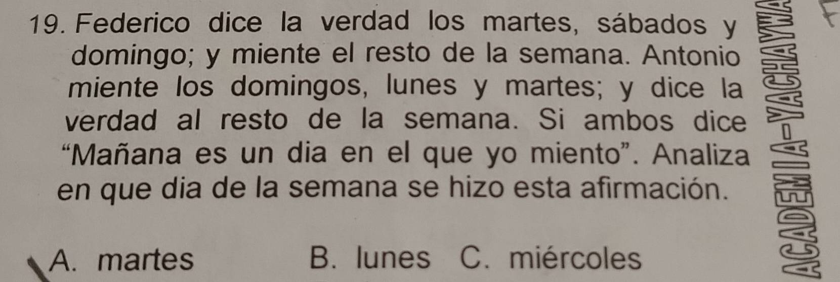 Federico dice la verdad los martes, sábados y
domingo; y miente el resto de la semana. Antonio
miente los domingos, lunes y martes; y dice la
verdad al resto de la semana. Si ambos dice
“Mañana es un dia en el que yo miento”. Analiza
en que dia de la semana se hizo esta afirmación.
A. martes B. lunes C. miércoles