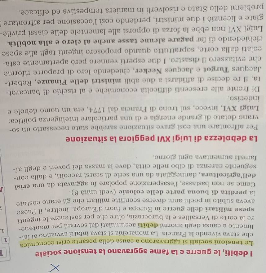 debiti, le guerre e la fame aggravano la tensione sociale
Le tensioni sociali si aggravarono a causa della pesante crisi economica
che stava vivendo la Francia. La monarchia si stava infatti avviando al fal- I
limento a causa degli enormi debiti accumulati dai sovrani per mantene- 1.
re la corte di Versailles e la burocrazia, oltre che per sostenere le ingenti
spese militari delle guerre in Europa e fuori d'Europa. Inoltre, il Paese
aveva subito in pochi anni diverse sconfitte militari che gli erano costate   
la perdita di buona parte delle colonie (vedi unità 8).
Come se non bastasse, l'esasperazione popolare fu aggravata da una crisi
dell’agricoltura, danneggiata da una serie di scarsi raccolti, e dalla con-
seguente carenza di cibo nelle città, dove la massa dei poveri e degli af-
famati aumentava ogni giorno.
La debolezza di Luigi XVI peggiora la situazione
Per affrontare una così grave situazione sarebbe stato necessario un so-
vrano dotato di grande energia e di una particolare intelligenza politica:
Luigi XVI, invece, sul trono di Francia dal 1774, era un uomo debole e
indeciso.
Di fronte alle crescenti difficoltà economiche e al rischio di bancarot-
ta, il re decise di affidarsi a due abili ministri delle Finanze, Robert-
Jacques Turgot e Jacques Necker, chiedendo loro di proporre riforme
che evitassero il disastro. I due esperti vennero però apertamente osta-
colati dalla corte, soprattutto quando proposero ingenti tagli alle spese
richiedendo di far pagare alcune tasse anche al clero e alla nobiltà.
Luigi XVI non ebbe la forza di opporsi alle lamentele delle classi privile-
giate e licenziò i due ministri, perdendo così l'occasione per affrontare i
problemi dello Stato e risolverli in maniera tempestiva ed efficace.