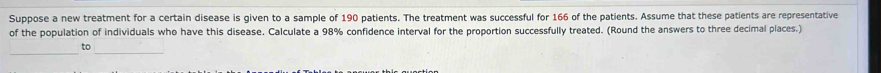 Suppose a new treatment for a certain disease is given to a sample of 190 patients. The treatment was successful for 166 of the patients. Assume that these patients are representative 
of the population of individuals who have this disease. Calculate a 98% confidence interval for the proportion successfully treated. (Round the answers to three decimal places.) 
to