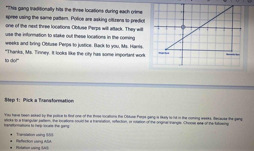 "This gang traditionally hits the three locations during each crime
spree using the same pattern. Police are asking citizens to predict
one of the next three locations Obtuse Perps will attack. They will
use the information to stake out these locations in the coming
weeks and bring Obtuse Perps to justice. Back to you, Ms. Harris.
"Thanks, Ms. Tinney. It looks like the city has some important work 
to do!"
Step 1: Pick a Transformation
You have been asked by the police to find one of the three locations the Obtuse Perps gang is likely to hit in the coming weeks. Because the gang
sticks to a triangular pattern, the locations could be a translation, reflection, or rotation of the original triangle. Choose one of the following
transformations to help locate the gang:
Translation using SSS
Reflection using ASA
Rotation using SAS