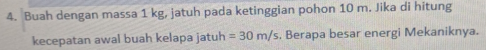 Buah dengan massa 1 kg, jatuh pada ketinggian pohon 10 m. Jika di hitung 
kecepatan awal buah kelapa jatuh =30m/s. Berapa besar energi Mekaniknya.