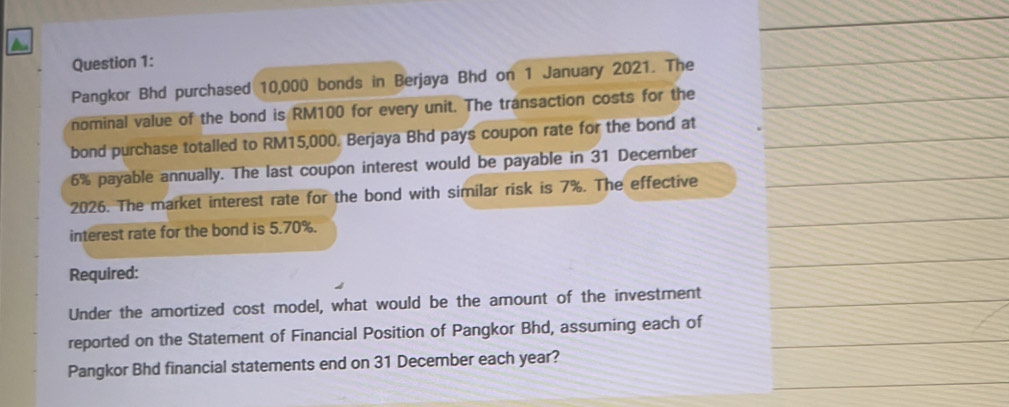 Pangkor Bhd purchased 10,000 bonds in Berjaya Bhd on 1 January 2021. The 
nominal value of the bond is RM100 for every unit. The transaction costs for the 
bond purchase totalled to RM15,000. Berjaya Bhd pays coupon rate for the bond at
6% payable annually. The last coupon interest would be payable in 31 December 
2026. The market interest rate for the bond with similar risk is 7%. The effective 
interest rate for the bond is 5.70%. 
Required: 
Under the amortized cost model, what would be the amount of the investment 
reported on the Statement of Financial Position of Pangkor Bhd, assuming each of 
Pangkor Bhd financial statements end on 31 December each year?