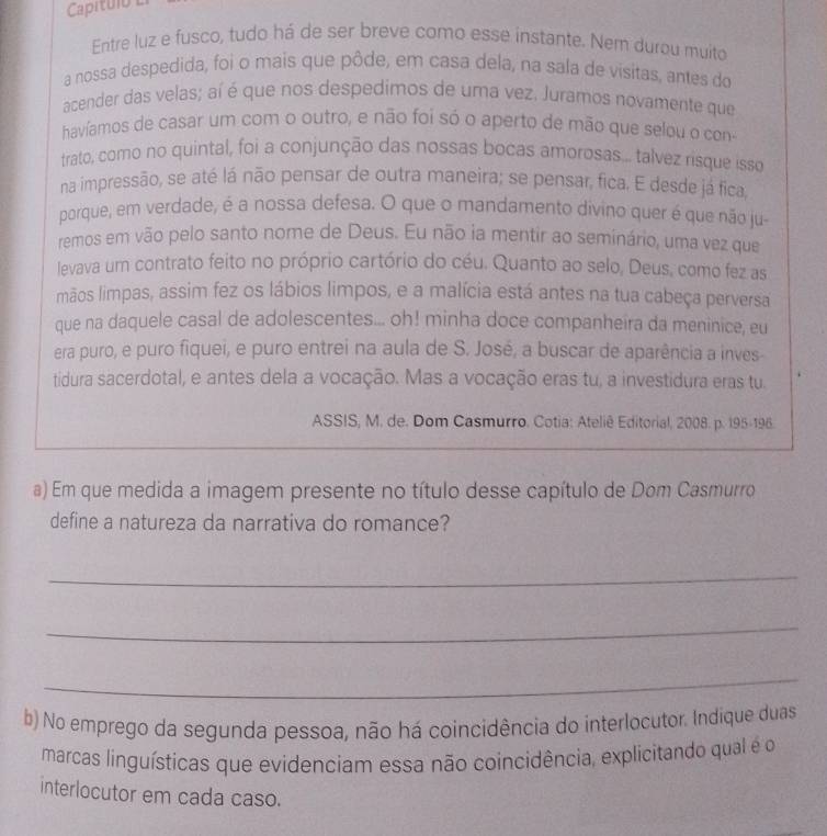 Capitulo 
Entre luz e fusco, tudo há de ser breve como esse instante. Nem durou muito
a nossa despedida, foi o mais que pôde, em casa dela, na sala de visitas, antes do
acender das velas; aí é que nos despedimos de uma vez. Juramos novamente que
havíamos de casar um com o outro, e não foi só o aperto de mão que selou o con
trato, como no quintal, foi a conjunção das nossas bocas amorosas... talvez risque isso
na impressão, se até lá não pensar de outra maneira; se pensar, fica. E desde já fica,
porque, em verdade, é a nossa defesa. O que o mandamento divino quer é que não ju-
remos em vão pelo santo nome de Deus. Eu não ia mentir ao seminário, uma vez que
levava um contrato feito no próprio cartório do céu. Quanto ao selo, Deus, como fez as
mãos limpas, assim fez os lábios limpos, e a malícia está antes na tua cabeça perversa
que na daquele casal de adolescentes... oh! minha doce companheira da meninice, eu
era puro, e puro fiquei, e puro entrei na aula de S. José, a buscar de aparência a inves-
tidura sacerdotal, e antes dela a vocação. Mas a vocação eras tu, a investidura eras tu.
ASSIS, M. de. Dom Casmurro. Cotia: Ateliê Editorial, 2008. p. 195-196.
a) Em que medida a imagem presente no título desse capítulo de Dom Casmurro
define a natureza da narrativa do romance?
_
_
_
b) No emprego da segunda pessoa, não há coincidência do interlocutor. Indique duas
marcas linguísticas que evidenciam essa não coincidência, explicitando qual é o
interlocutor em cada caso.