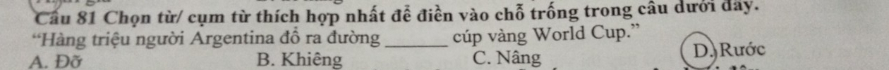 Cầu 81 Chọn từ/ cụm từ thích hợp nhất để điền vào chỗ trống trong câu dưới đây.
*Hàng triệu người Argentina đồ ra đường_ cúp vàng World Cup.”
A. Đỡ B. Khiêng C. Nâng D. Rước