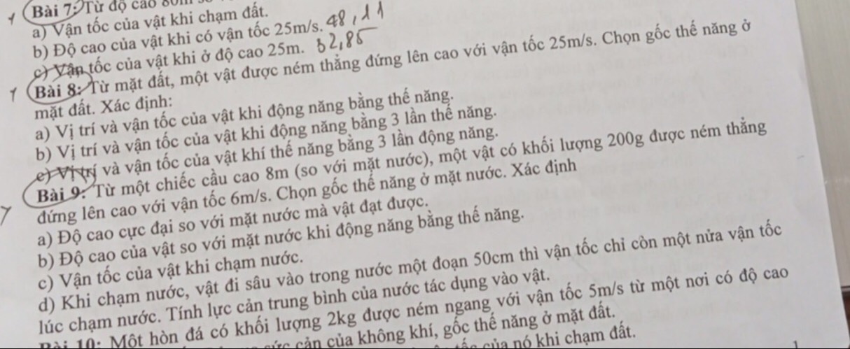 Từ độ cao 801
a) Vận tốc của vật khi chạm đất. 
b) Độ cao của vật khi có vận tốc 25m/s. 
Bài 8: Từ mặt đất, một vật được ném thẳng đứng lên cao với vận tốc 25m/s. Chọn gốc thế năng ở 
c) Vận tốc của vật khi ở độ cao 25m. 
mặt đất. Xác định: 
a) Vị trí và vận tốc của vật khi động năng bằng thế năng. 
b) Vị trí và vận tốc của vật khi động năng bằng 3 lần thế năng. 
e) Vị (rí và vận tốc của vật khí thế năng bằng 3 lần động năng. 
Bài 9: Từ một chiếc cầu cao 8m (so với mặt nước), một vật có khối lượng 200g được ném thắng 
đứng lên cao với vận tốc 6m/s. Chọn gốc thế năng ở mặt nước. Xác định 
a) Độ cao cực đại so với mặt nước mà vật đạt được. 
b) Độ cao của vật so với mặt nước khi động năng bằng thế năng. 
d) Khi chạm nước, vật đi sâu vào trong nước một đoạn 50cm thì vận tốc chỉ còn một nửa vận tốc 
c) Vận tốc của vật khi chạm nước. 
lúc chạm nước. Tính lực cản trung bình của nước tác dụng vào vật. 
* i 0 : Một hòn đá có khối lượng 2kg được ném ngang với vận tốc 5m/s từ một nơi có độ cao 
cản ủa không khí, gốc thế năng ở mặt đất. 
ác của nó khi chạm đất.