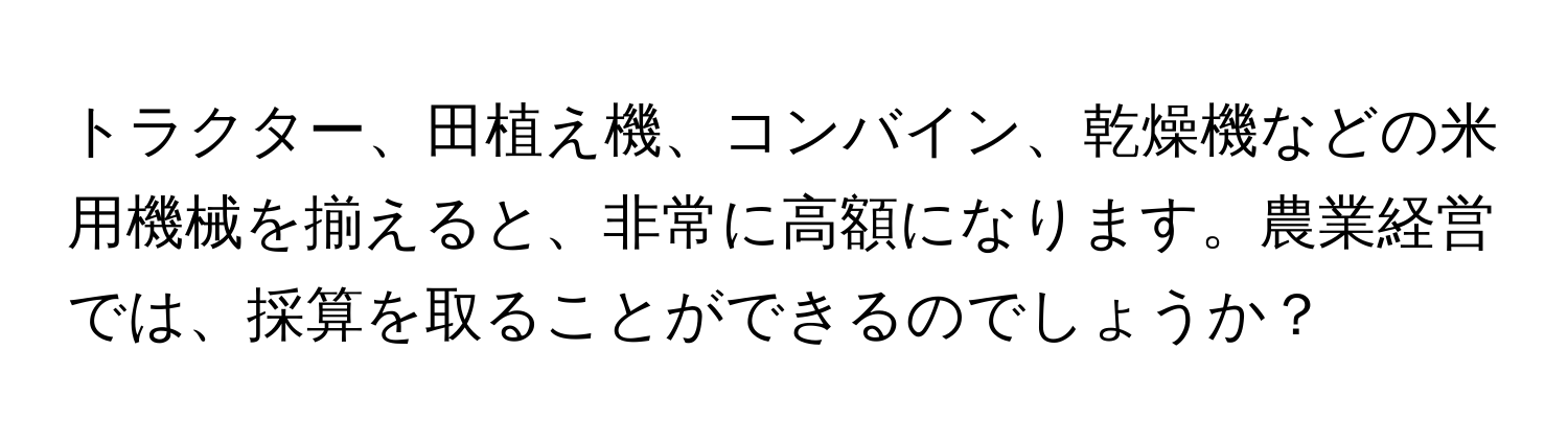 トラクター、田植え機、コンバイン、乾燥機などの米用機械を揃えると、非常に高額になります。農業経営では、採算を取ることができるのでしょうか？