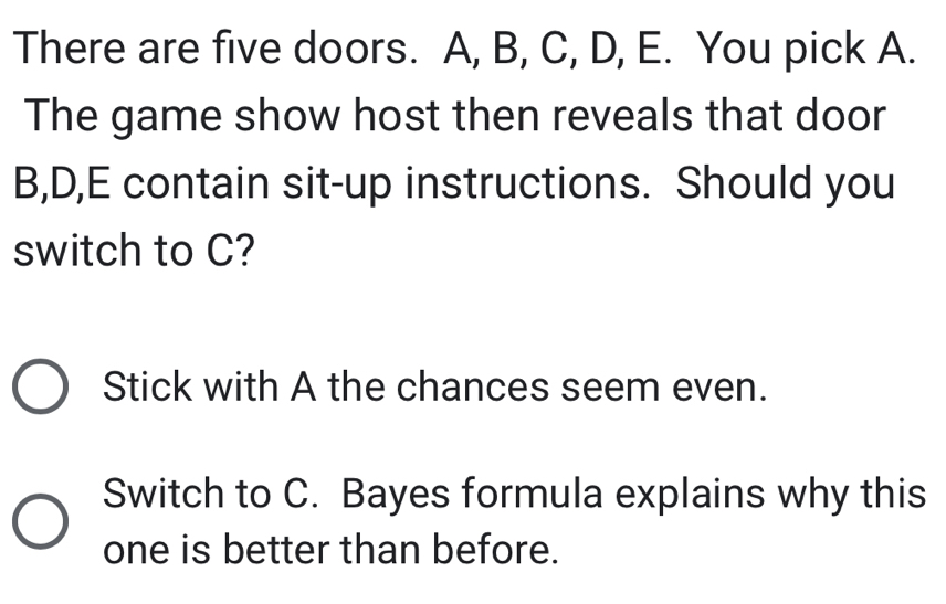 There are five doors. A, B, C, D, E. You pick A.
The game show host then reveals that door
B, D, E contain sit-up instructions. Should you
switch to C?
Stick with A the chances seem even.
Switch to C. Bayes formula explains why this
one is better than before.