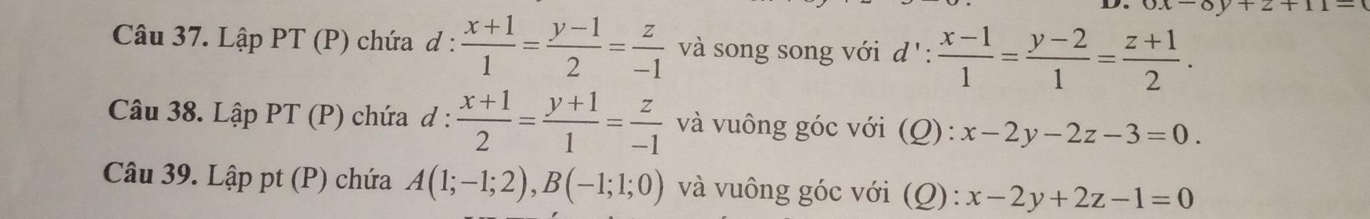 0x-8y+z+11=
Câu 37. LapPT(P) chứa d :  (x+1)/1 = (y-1)/2 = z/-1  và song song với d': (x-1)/1 = (y-2)/1 = (z+1)/2 . 
Câu 38. LapPT(P) chứa d :  (x+1)/2 = (y+1)/1 = z/-1  và vuông góc với (Q): x-2y-2z-3=0. 
Câu 39. 1 Lhat appt(P) ) chứa A(1;-1;2), B(-1;1;0) và vuông góc với (Q): x-2y+2z-1=0