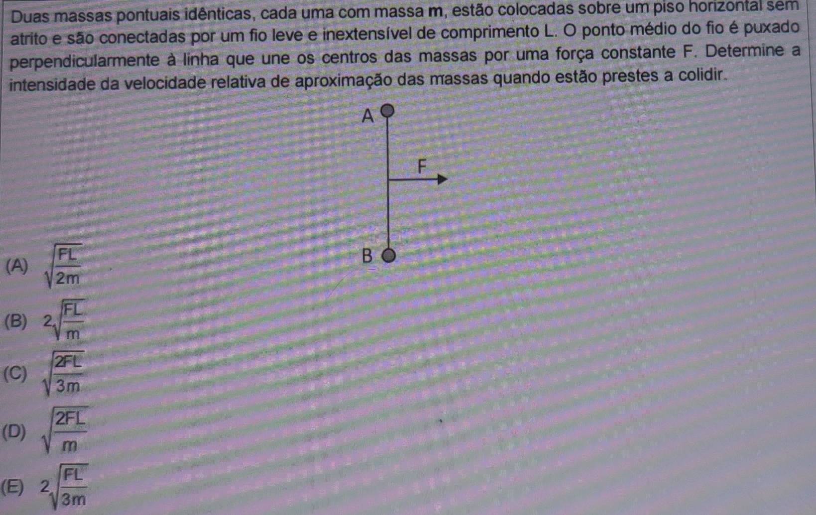 Duas massas pontuais idênticas, cada uma com massa m, estão colocadas sobre um piso horizontal sem
atrito e são conectadas por um fio leve e inextensível de comprimento L. O ponto médio do fio é puxado
perpendicularmente à linha que une os centros das massas por uma força constante F. Determine a
intensidade da velocidade relativa de aproximação das massas quando estão prestes a colidir.
A
F
(A) sqrt(frac FL)2m
B
(B) sqrt[2](frac FL)m
(C) sqrt(frac 2FL)3m
(D) sqrt(frac 2FL)m
(E) 2sqrt(frac FL)3m