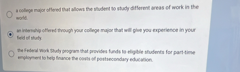 a college major offered that allows the student to study different areas of work in the 
world. 
an internship offered through your college major that will give you experience in your 
field of study. 
the Federal Work Study program that provides funds to eligible students for part-time 
employment to help finance the costs of postsecondary education.