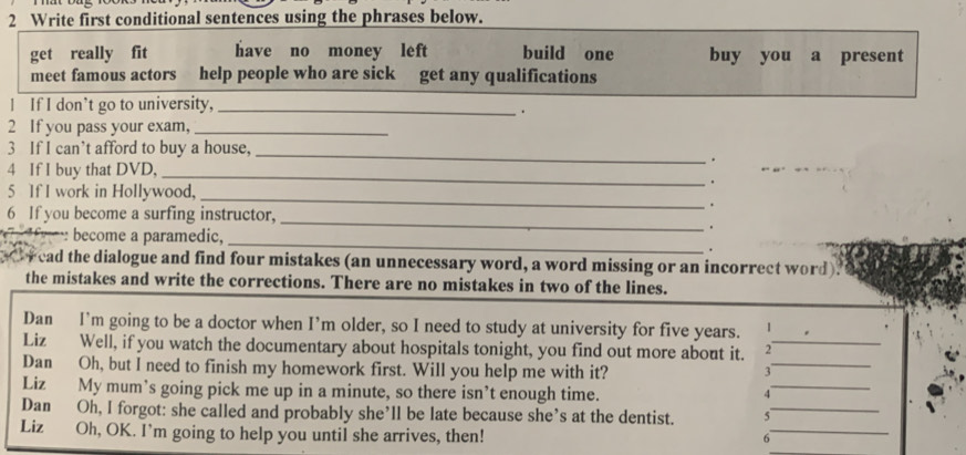 Write first conditional sentences using the phrases below. 
get really fit have no money left build one buy you a present 
meet famous actors help people who are sick get any qualifications 
I If I don’t go to university,_ 
. 
2 If you pass your exam,_ 
3 If I can’t afford to buy a house, 
_ 
. 
4 If I buy that DVD,_ 
. 
_ 
5 If I work in Hollywood, 
. 
_ 
6 If you become a surfing instructor, 
. 
_ 
become a paramedic, 
. 
C r ead the dialogue and find four mistakes (an unnecessary word, a word missing or an incorrect word). 
the mistakes and write the corrections. There are no mistakes in two of the lines. 
Dan I’m going to be a doctor when I’m older, so I need to study at university for five years. 1 
Liz Well, if you watch the documentary about hospitals tonight, you find out more about it. 2_ 
Dan Oh, but I need to finish my homework first. Will you help me with it? 、_ 
Liz My mum’s going pick me up in a minute, so there isn’t enough time. 4_ 
_ 
Dan Oh, I forgot: she called and probably she’ll be late because she’s at the dentist. 5_ 
Liz₹ Oh, OK. I’m going to help you until she arrives, then! 
σ