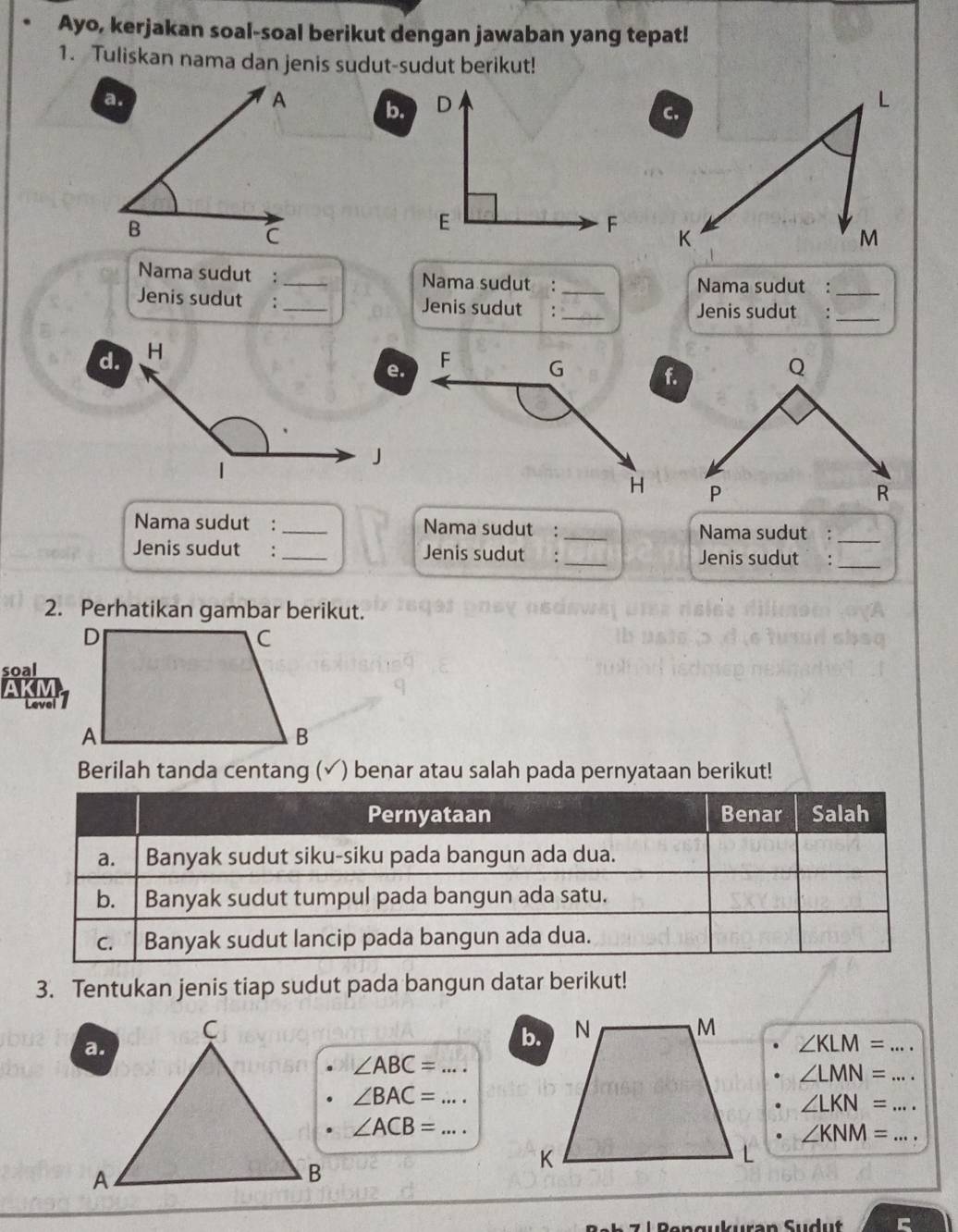 Ayo, kerjakan soal-soal berikut dengan jawaban yang tepat! 
1. Tuliskan nama dan jenis sudut-sudut berikut! 
b. 

Nama sudut :_ Nama sudut : _Nama sudut :_ 
Jenis sudut :_ Jenis sudut : _Jenis sudut :_ 
d. 
e. 
f. 

Nama sudut :_ Nama sudut : _Nama sudut :_ 
Jenis sudut :_ Jenis sudut :_ Jenis sudut :_ 
2. Perhatikan gambar berikut. 
soal 
AKM 
Level 
Berilah tanda centang (√) benar atau salah pada pernyataan berikut! 
3. Tentukan jenis tiap sudut pada bangun datar berikut!
∠ KLM= _
∠ ABC= _
∠ LMN= _
∠ BAC= _ 
_ ∠ LKN=
∠ ACB= _ 
_ ∠ KNM=
zuran Sudu t