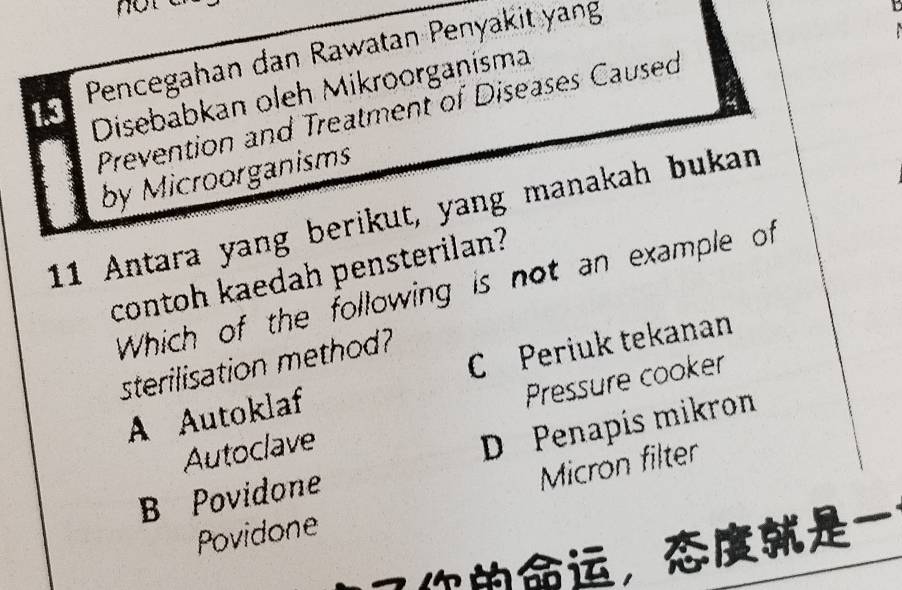 Pencegahan dan Rawatan Penyakit yang
1.3
Disebabkan oleh Mikroorganisma
Prevention and Treatment of Diseases Caused
by Microorganisms
11 Antara yang berikut, yang manakah bukan
contoh kaedah pensterilan?
Which of the following is not an example of
sterilisation method?
A Autoklaf C Periuk tekanan
Pressure cooker
Autoclave
D Penapís mikron
Micron filter
B Povidone
Povidone
，