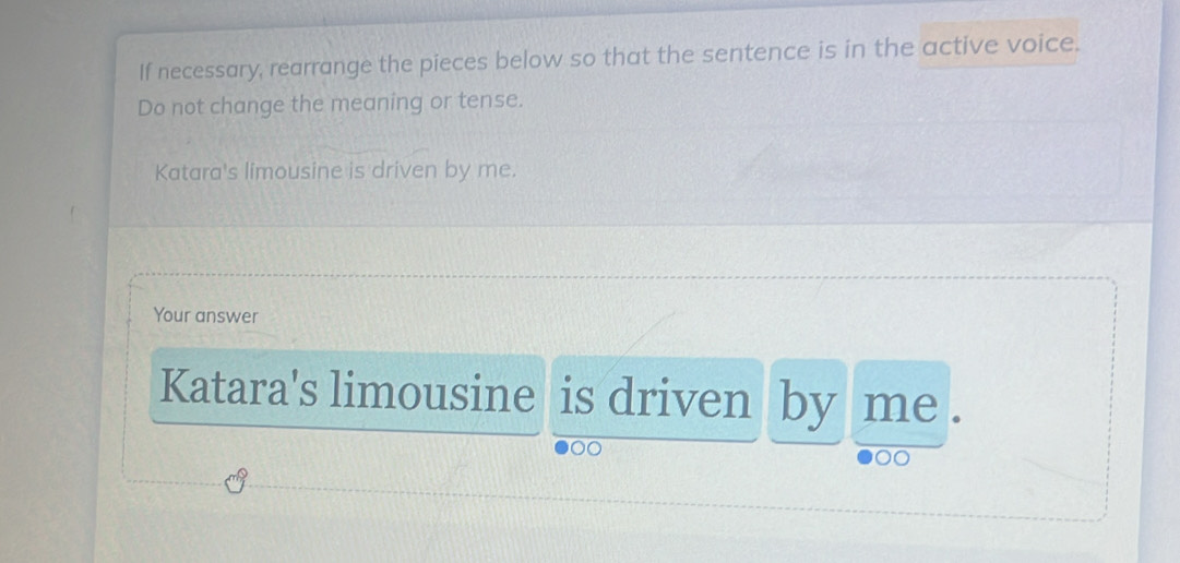 If necessary, rearrange the pieces below so that the sentence is in the active voice. 
Do not change the meaning or tense. 
Katara's limousine is driven by me. 
Your answer 
Katara's limousine is driven by me .