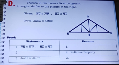 Trusses in our houses form congruent 
D triangles similar to the picture at the right. 
Given: overline HO≌ overline MO, overline HE≌ overline ME
Prove: △ HOE≌ △ MOE
Proof; 
Statements Reasons 
1. overline HO≌ overline MO, overline HE≌ overline ME 1. 
2. 2. Reflexive Property 
3. △ HOE≌ △ MOE 3.