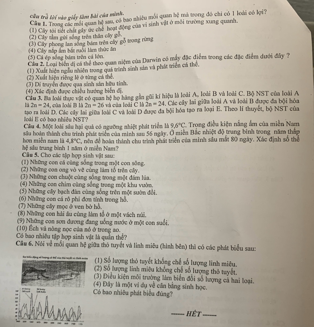 cầu trã lời vào giấy làm bài của mình.
Câu 1. Trong các mối quan hệ sau, có bao nhiêu mối quan hệ mà trong đó chỉ có 1 loài có lợi?
(1) Cây tỏi tiết chất gây ức chế hoạt động của vi sinh vật ở môi trường xung quanh.
(2) Cây tầm gửi sống trên thân cây gỗ.
(3) Cây phong lan sống bám trên cây goverline hat 0 trong rừng
(4) Cây nắp ẩm bắt ruồi làm thức ăn
(5) Cá ép sống bám trên cá lớn.
Cầu 2. Loại biển dị cá thể theo quan niệm của Darwin có mấy đặc điểm trong các đặc điểm dưới đây ?
(1) Xuất hiện ngẫu nhiên trong quá trình sinh sản và phát triển cá thể.
(2) Xuất hiện riêng lẻ ở từng cá thể.
(3) Di truyền được qua sinh sản hữu tính.
(4) Xác định được chiều hướng biến dị.
Câu 3. Ba loài thực vật có quan hệ họ hàng gần gũi kí hiệu là loài A, loài B và loài C. Bộ NST của loài A
là 2n=24 , của loài B là 2n=26 và của loài C là 2n=24. Các cây lai giữa loài A và loài B được đa bội hỏa
tạo ra loài D. Các cây lai giữa loài C và loài D được đa bội hóa tạo ra loại E. Theo lí thuyết, bộ NST của
loài E có bao nhiêu NST?
Câu 4. Một loài sâu hại quả có ngưỡng nhiệt phát triển là 9,6°C. Trong điều kiện nắng ấm của miền Nam
sâu hoàn thành chu trình phát triển của mình sau 56 ngày. Ở miền Bắc nhiệt độ trung bình trong năm thấp
hơn miền nam là 4,8°C 2, nên đề hoàn thành chu trình phát triển của mình sâu mất 80 ngày. Xác định số thế
hệ sâu trung bình 1 năm ở miền Nam?
Câu 5. Cho các tập hợp sinh vật sau:
(1) Những con cá cùng sống trong một con sông.
(2) Những con ong vò vẽ cùng làm tổ trên cây.
(3) Những con chuột cùng sống trong một đám lúa.
(4) Những con chim cùng sống trong một khu vườn.
(5) Những cây bạch đàn cùng sống trên một sườn đồi.
(6) Những con cá rô phi đơn tính trong hồ.
(7) Những cây mọc ở ven bờ hồ.
(8) Những con hải âu cùng làm tổ ở một vách núi.
(9) Những con sơn dương đang uống nước ở một con suối.
(10) Ếch và nòng nọc của nó ở trong ao.
Có bao nhiêu tập hợp sinh vật là quần thể?
Câu 6. Nói về mối quan hệ giữa thỏ tuyết và linh miêu (hình bên) thì có các phát biểu sau:
Sự biến động số lượng cá thể của thủ tuyết và linh miêu  (1) Số lượng thỏ tuyết khống chế số lượng linh miêu.
(2) Số lượng linh miêu khống chế số lượng thỏ tuyết.
(3) Điều kiện môi trường làm biến đổi số lượng cả hai loại.
(4) Đây là một ví dụ về cân bằng sinh học.
Có bao nhiêu phát biểu đúng?
_HÉT_