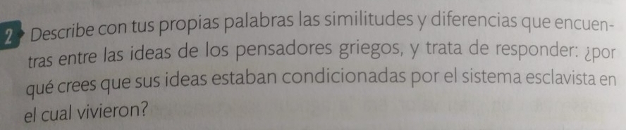 Describe con tus propias palabras las similitudes y diferencias que encuen- 
tras entre las ideas de los pensadores griegos, y trata de responder: ¿por 
qué crees que sus ideas estaban condicionadas por el sistema esclavista en 
el cual vivieron?