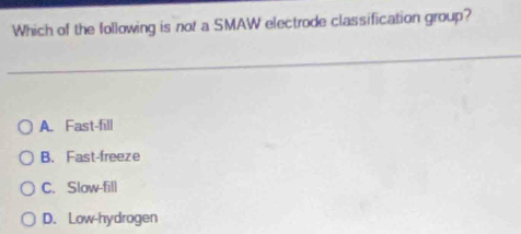 Which of the following is not a SMAW electrode classification group?
A. Fast-fill
B. Fast-freeze
C. Slow-fill
D. Low-hydrogen